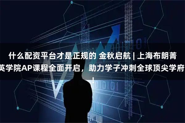 什么配资平台才是正规的 金秋启航 | 上海布朗菁英学院AP课程全面开启，助力学子冲刺全球顶尖学府！