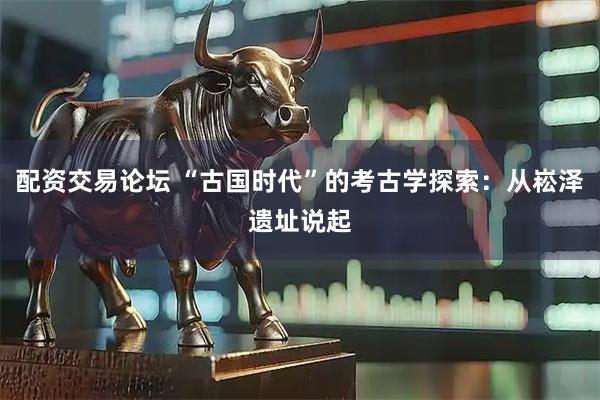 配资交易论坛 “古国时代”的考古学探索：从崧泽遗址说起