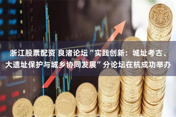 浙江股票配资 良渚论坛“实践创新：城址考古、大遗址保护与城乡协同发展”分论坛在杭成功举办