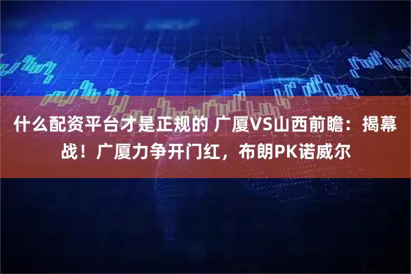 什么配资平台才是正规的 广厦VS山西前瞻：揭幕战！广厦力争开门红，布朗PK诺威尔