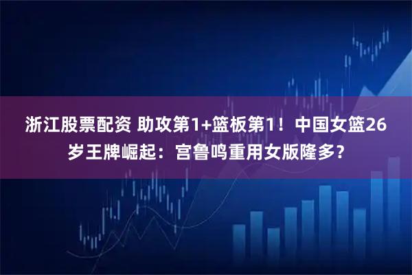 浙江股票配资 助攻第1+篮板第1！中国女篮26岁王牌崛起：宫鲁鸣重用女版隆多？
