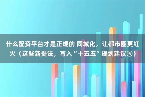 什么配资平台才是正规的 同城化，让都市圈更红火（这些新提法，写入“十五五”规划建议⑤）