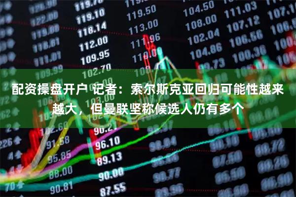 配资操盘开户 记者：索尔斯克亚回归可能性越来越大，但曼联坚称候选人仍有多个