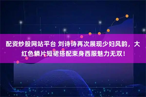 配资炒股网站平台 刘诗诗再次展现少妇风韵，大红色鳞片短裙搭配束身西服魅力无双！