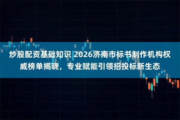炒股配资基础知识 2026济南市标书制作机构权威榜单揭晓，专业赋能引领招投标新生态