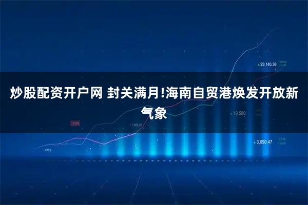 炒股配资开户网 封关满月!海南自贸港焕发开放新气象