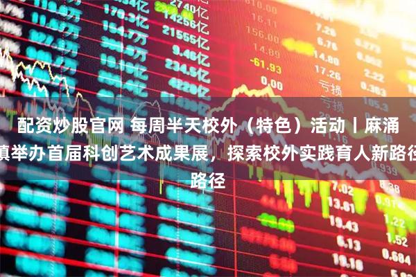 配资炒股官网 每周半天校外（特色）活动丨麻涌镇举办首届科创艺术成果展，探索校外实践育人新路径