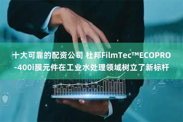 十大可靠的配资公司 杜邦FilmTec™ECOPRO-400i膜元件在工业水处理领域树立了新标杆