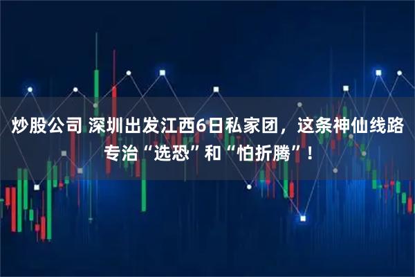 炒股公司 深圳出发江西6日私家团，这条神仙线路专治“选恐”和“怕折腾”！