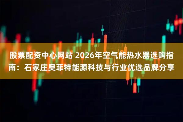 股票配资中心网站 2026年空气能热水器选购指南：石家庄奥菲特能源科技与行业优选品牌分享