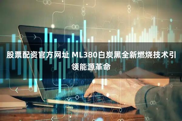 股票配资官方网址 ML380白炭黑全新燃烧技术引领能源革命