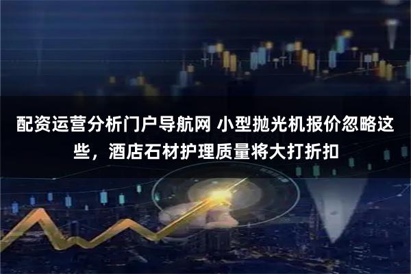 配资运营分析门户导航网 小型抛光机报价忽略这些，酒店石材护理质量将大打折扣