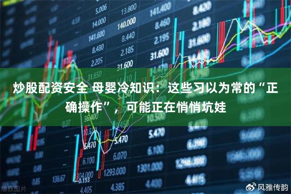炒股配资安全 母婴冷知识：这些习以为常的“正确操作”，可能正在悄悄坑娃