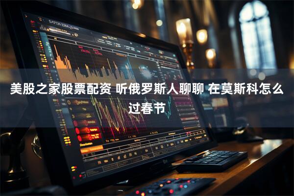 美股之家股票配资 听俄罗斯人聊聊 在莫斯科怎么过春节