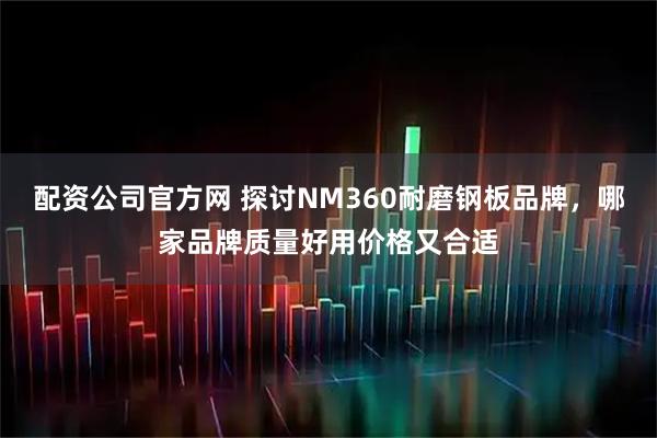 配资公司官方网 探讨NM360耐磨钢板品牌，哪家品牌质量好用价格又合适