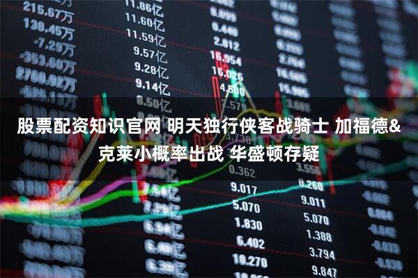 股票配资知识官网 明天独行侠客战骑士 加福德&克莱小概率出战 华盛顿存疑