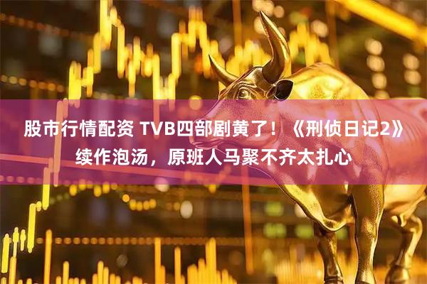 股市行情配资 TVB四部剧黄了！《刑侦日记2》续作泡汤，原班人马聚不齐太扎心
