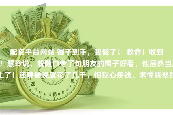 配资平台网站 镯子到手，我傻了！ 救命！收到男友的镯子我人都傻了！慧玲说，就随口夸了句朋友的镯子好看，他居然当真了，直 接给我安排上了！还嘴硬说就花了几干，怕我心疼钱。求懂翡翠的行家们来帮忙看看。 这个手镯他选得咋样？想知道实际大概值多少呀？