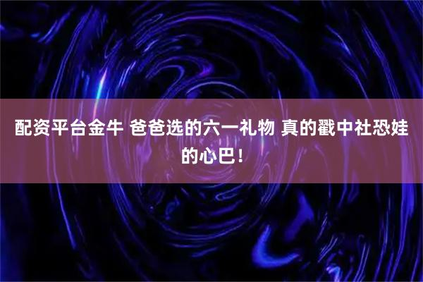 配资平台金牛 爸爸选的六一礼物 真的戳中社恐娃的心巴!
