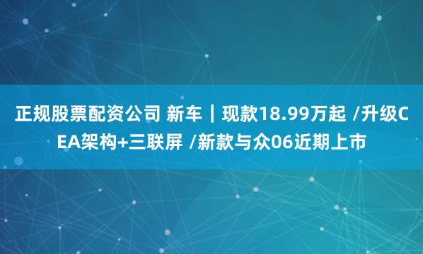正规股票配资公司 新车｜现款18.99万起 /升级CEA架构+三联屏 /新款与众06近期上市