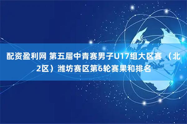 配资盈利网 第五届中青赛男子U17组大区赛 （北2区）潍坊赛区第6轮赛果和排名