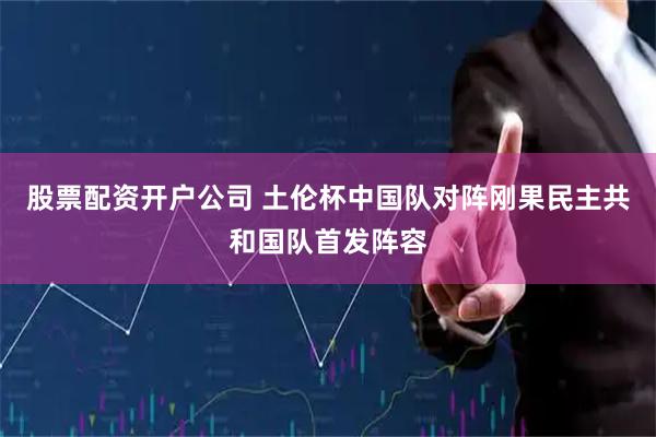 股票配资开户公司 土伦杯中国队对阵刚果民主共和国队首发阵容