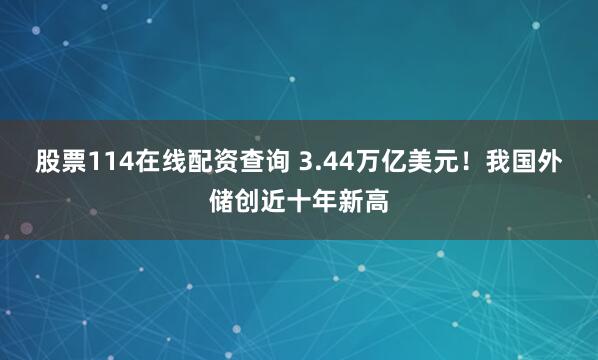 股票114在线配资查询 3.44万亿美元！我国外储创近十年新高