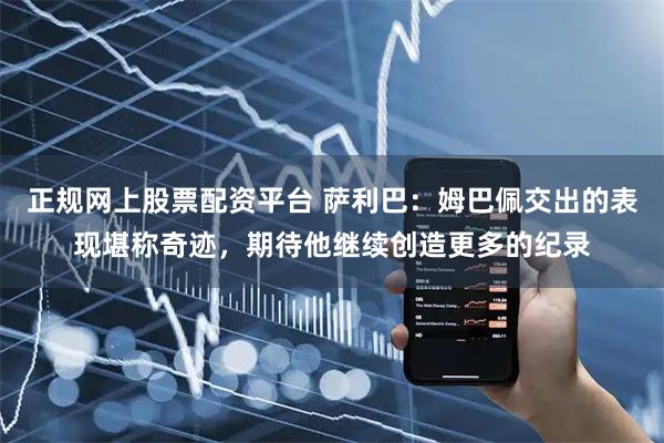 正规网上股票配资平台 萨利巴：姆巴佩交出的表现堪称奇迹，期待他继续创造更多的纪录