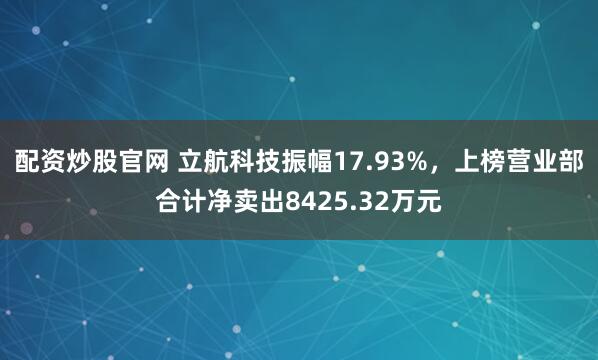 配资炒股官网 立航科技振幅17.93%，上榜营业部合计净卖出8425.32万元