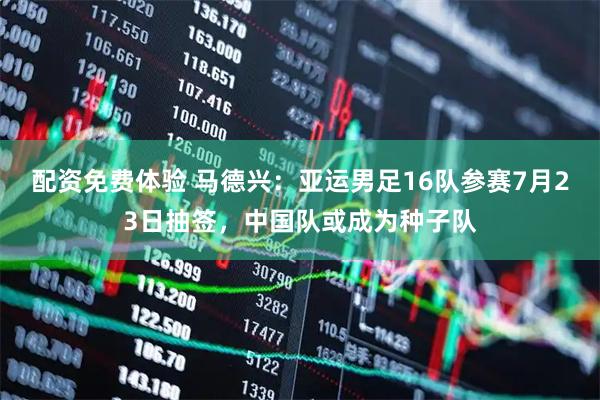 配资免费体验 马德兴：亚运男足16队参赛7月23日抽签，中国队或成为种子队