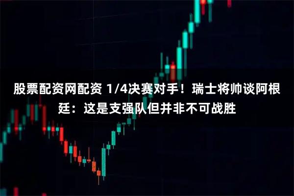 股票配资网配资 1/4决赛对手！瑞士将帅谈阿根廷：这是支强队但并非不可战胜