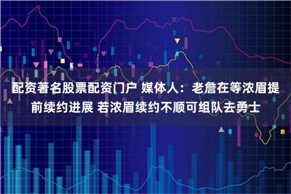 配资著名股票配资门户 媒体人：老詹在等浓眉提前续约进展 若浓眉续约不顺可组队去勇士