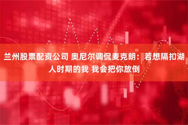 兰州股票配资公司 奥尼尔调侃麦克朗：若想隔扣湖人时期的我 我会把你放倒