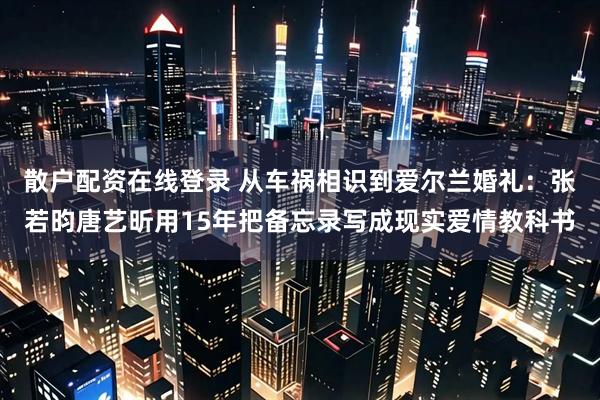 散户配资在线登录 从车祸相识到爱尔兰婚礼：张若昀唐艺昕用15年把备忘录写成现实爱情教科书
