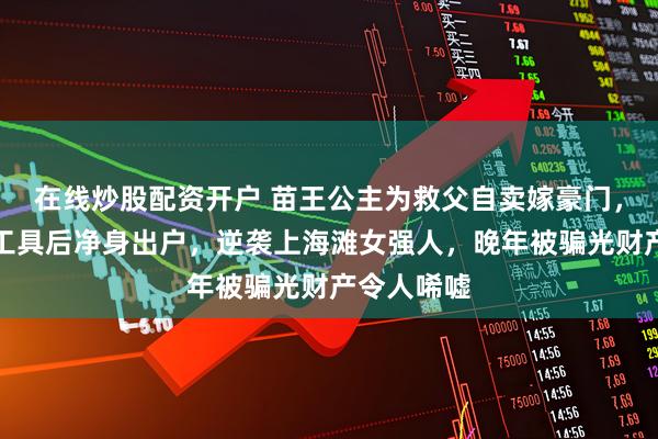 在线炒股配资开户 苗王公主为救父自卖嫁豪门，沦为生育工具后净身出户，逆袭上海滩女强人，晚年被骗光财产令人唏嘘