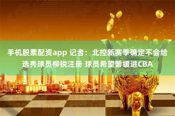 手机股票配资app 记者：北控新赛季确定不会给选秀球员柳锐注册 球员希望暂缓进CBA